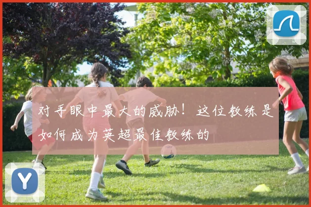对手眼中最大的威胁！这位教练是如何成为英超最佳教练的