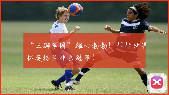 “三狮军团”雄心勃勃！2026世界杯英格兰冲击冠军！