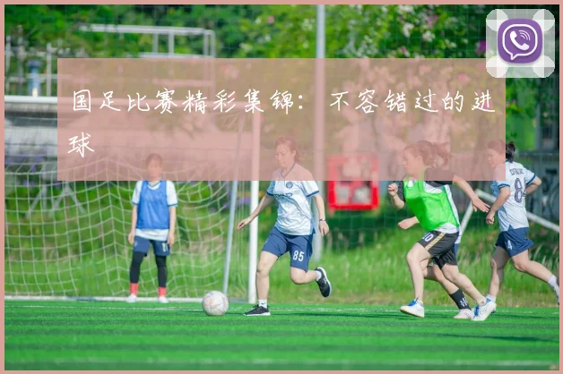 国足比赛精彩集锦：不容错过的进球