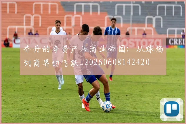 乔丹的净资产和商业帝国：从球场到商界的飞跃_20260608142420
