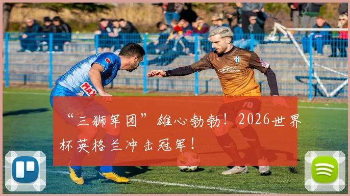 “三狮军团”雄心勃勃！2026世界杯英格兰冲击冠军！