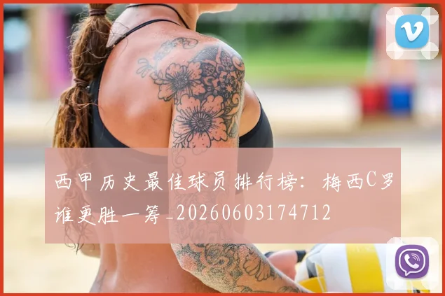 西甲历史最佳球员排行榜：梅西C罗谁更胜一筹_20260603174712