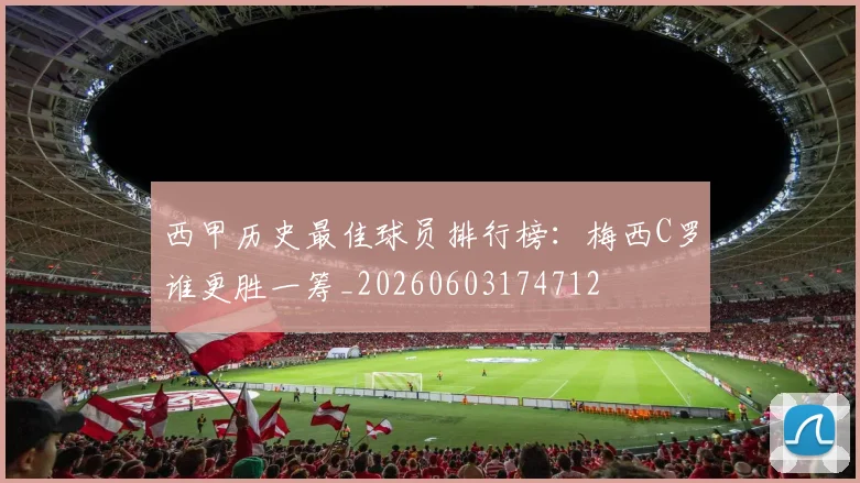 西甲历史最佳球员排行榜：梅西C罗谁更胜一筹_20260603174712
